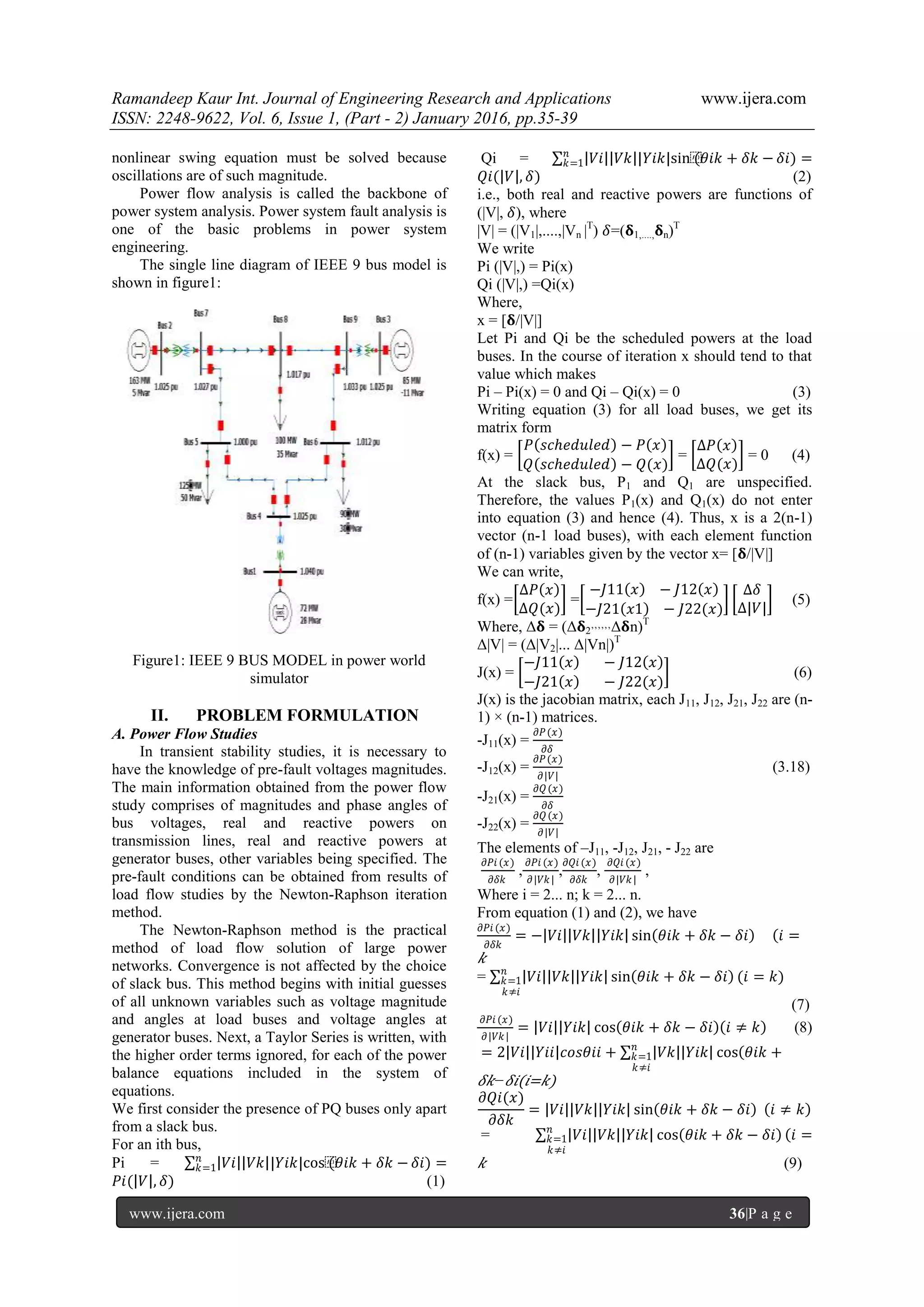 Ramandeep Kaur Int. Journal of Engineering Research and Applications www.ijera.com
ISSN: 2248-9622, Vol. 6, Issue 1, (Part - 2) January 2016, pp.35-39
www.ijera.com 36|P a g e
nonlinear swing equation must be solved because
oscillations are of such magnitude.
Power flow analysis is called the backbone of
power system analysis. Power system fault analysis is
one of the basic problems in power system
engineering.
The single line diagram of IEEE 9 bus model is
shown in figure1:
Figure1: IEEE 9 BUS MODEL in power world
simulator
II. PROBLEM FORMULATION
A. Power Flow Studies
In transient stability studies, it is necessary to
have the knowledge of pre-fault voltages magnitudes.
The main information obtained from the power flow
study comprises of magnitudes and phase angles of
bus voltages, real and reactive powers on
transmission lines, real and reactive powers at
generator buses, other variables being specified. The
pre-fault conditions can be obtained from results of
load flow studies by the Newton-Raphson iteration
method.
The Newton-Raphson method is the practical
method of load flow solution of large power
networks. Convergence is not affected by the choice
of slack bus. This method begins with initial guesses
of all unknown variables such as voltage magnitude
and angles at load buses and voltage angles at
generator buses. Next, a Taylor Series is written, with
the higher order terms ignored, for each of the power
balance equations included in the system of
equations.
We first consider the presence of PQ buses only apart
from a slack bus.
For an ith bus,
Pi = 𝑉𝑖 𝑉𝑘 |𝑌𝑖𝑘|cos⁡(𝜃𝑖𝑘 + 𝛿𝑘 −𝑛
𝑘=1 𝛿𝑖) =
𝑃𝑖( 𝑉 , 𝛿) (1)
Qi = 𝑉𝑖 𝑉𝑘 |𝑌𝑖𝑘|sin⁡(𝜃𝑖𝑘 + 𝛿𝑘 −𝑛
𝑘=1 𝛿𝑖) =
𝑄𝑖( 𝑉 , 𝛿) (2)
i.e., both real and reactive powers are functions of
(|V|, 𝛿), where
|V| = (|V1|,....,|Vn |T
) 𝛿=(𝛅1,...., 𝛅n)T
We write
Pi (|V|,) = Pi(x)
Qi (|V|,) =Qi(x)
Where,
x = [𝛅/|V|]
Let Pi and Qi be the scheduled powers at the load
buses. In the course of iteration x should tend to that
value which makes
Pi – Pi(x) = 0 and Qi – Qi(x) = 0 (3)
Writing equation (3) for all load buses, we get its
matrix form
f(x) =
𝑃 𝑠𝑐ℎ𝑒𝑑𝑢𝑙𝑒𝑑 − 𝑃 𝑥
𝑄 𝑠𝑐ℎ𝑒𝑑𝑢𝑙𝑒𝑑 − 𝑄(𝑥)
=
∆𝑃 𝑥
∆𝑄(𝑥)
= 0 (4)
At the slack bus, P1 and Q1 are unspecified.
Therefore, the values P1(x) and Q1(x) do not enter
into equation (3) and hence (4). Thus, x is a 2(n-1)
vector (n-1 load buses), with each element function
of (n-1) variables given by the vector x= [𝛅/|V|]
We can write,
f(x) =
∆𝑃 𝑥
∆𝑄(𝑥)
=
−𝐽11 𝑥 − 𝐽12 𝑥
−𝐽21 𝑥1 − 𝐽22(𝑥)
∆𝛿
∆|𝑉|
(5)
Where, Δ𝛅 = (Δ𝛅2’’’’’’Δ𝛅n)T
Δ|V| = (Δ|V2|... Δ|Vn|)T
J(x) =
−𝐽11 𝑥 − 𝐽12 𝑥
−𝐽21 𝑥 − 𝐽22(𝑥)
(6)
J(x) is the jacobian matrix, each J11, J12, J21, J22 are (n-
1) × (n-1) matrices.
-J11(x) =
𝜕𝑃(𝑥)
𝜕𝛿
-J12(x) =
𝜕𝑃(𝑥)
𝜕|𝑉|
(3.18)
-J21(x) =
𝜕𝑄(𝑥)
𝜕𝛿
-J22(x) =
𝜕𝑄(𝑥)
𝜕|𝑉|
The elements of –J11, -J12, J21, - J22 are
𝜕𝑃𝑖 (𝑥)
𝜕𝛿𝑘
,
𝜕𝑃𝑖 (𝑥)
𝜕|𝑉𝑘|
,
𝜕𝑄𝑖 (𝑥)
𝜕𝛿𝑘
,
𝜕𝑄𝑖 (𝑥)
𝜕|𝑉𝑘|
,
Where i = 2... n; k = 2... n.
From equation (1) and (2), we have
𝜕𝑃𝑖 (𝑥)
𝜕𝛿𝑘
= − 𝑉𝑖 𝑉𝑘 𝑌𝑖𝑘 sin 𝜃𝑖𝑘 + 𝛿𝑘 − 𝛿𝑖 𝑖 =
𝑘
= 𝑉𝑖 𝑉𝑘 𝑌𝑖𝑘 sin 𝜃𝑖𝑘 + 𝛿𝑘 − 𝛿𝑖 (𝑖 = 𝑘)𝑛
𝑘=1
𝑘≠𝑖
(7)
𝜕𝑃𝑖 (𝑥)
𝜕|𝑉𝑘|
= 𝑉𝑖 𝑌𝑖𝑘 cos 𝜃𝑖𝑘 + 𝛿𝑘 − 𝛿𝑖 𝑖 ≠ 𝑘 (8)
= 2 𝑉𝑖 𝑌𝑖𝑖 𝑐𝑜𝑠𝜃𝑖𝑖 + 𝑉𝑘 𝑌𝑖𝑘 cos 𝜃𝑖𝑘 +𝑛
𝑘=1
𝑘≠𝑖
𝛿𝑘− 𝛿𝑖(𝑖=𝑘)
𝜕𝑄𝑖(𝑥)
𝜕𝛿𝑘
= 𝑉𝑖 𝑉𝑘 𝑌𝑖𝑘 sin 𝜃𝑖𝑘 + 𝛿𝑘 − 𝛿𝑖 𝑖 ≠ 𝑘
= 𝑉𝑖 𝑉𝑘 𝑌𝑖𝑘 cos 𝜃𝑖𝑘 + 𝛿𝑘 − 𝛿𝑖 𝑖 =𝑛
𝑘=1
𝑘≠𝑖
𝑘 (9)
 