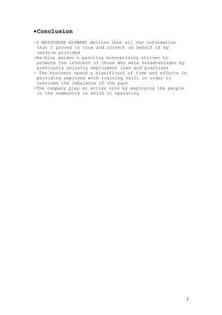 •Conclusion
-I MATOVHEKE ALUWANI decline that all the information
that I proved is true and correct on behalf of my
service provided
-Ba-Alus garden n painting enterprising strives to
promote the interest of those who were disadvantages by
previously unjustly employment lows and practises
- The business spend a significant of time and efforts in
providing employee with training skill in order to
overcome the imbalance of the past
-The company play an active role by employing the people
in the community in which it operating
3
 