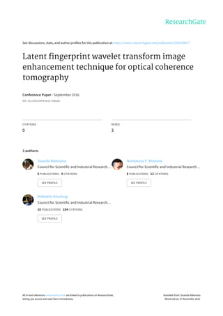 See	discussions,	stats,	and	author	profiles	for	this	publication	at:	https://www.researchgate.net/publication/309149477
Latent	fingerprint	wavelet	transform	image
enhancement	technique	for	optical	coherence
tomography
Conference	Paper	·	September	2016
DOI:	10.1109/ICAIPR.2016.7585203
CITATIONS
0
READS
3
3	authors:
Sisanda	Makinana
Council	for	Scientific	and	Industrial	Research…
6	PUBLICATIONS			4	CITATIONS			
SEE	PROFILE
Nontokozo	P.	Khanyile
Council	for	Scientific	and	Industrial	Research…
8	PUBLICATIONS			12	CITATIONS			
SEE	PROFILE
Rethabile	Khutlang
Council	for	Scientific	and	Industrial	Research…
10	PUBLICATIONS			104	CITATIONS			
SEE	PROFILE
All	in-text	references	underlined	in	blue	are	linked	to	publications	on	ResearchGate,
letting	you	access	and	read	them	immediately.
Available	from:	Sisanda	Makinana
Retrieved	on:	07	November	2016
 