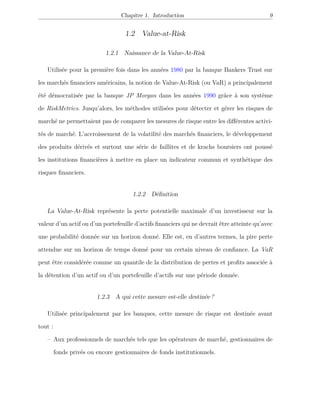 Chapitre 1. Introduction 9
1.2 Value-at-Risk
1.2.1 Naissance de la Value-At-Risk
Utilisée pour la première fois dans les années 1980 par la banque Bankers Trust sur
les marchés ﬁnanciers américains, la notion de Value-At-Risk (ou VaR) a principalement
été démocratisée par la banque JP Morgan dans les années 1990 grâce à son système
de RiskMetrics. Jusqu’alors, les méthodes utilisées pour détecter et gérer les risques de
marché ne permettaient pas de comparer les mesures de risque entre les diﬀérentes activi-
tés de marché. L’accroissement de la volatilité des marchés ﬁnanciers, le développement
des produits dérivés et surtout une série de faillites et de krachs boursiers ont poussé
les institutions ﬁnancières à mettre en place un indicateur commun et synthétique des
risques ﬁnanciers.
1.2.2 Déﬁnition
La Value-At-Risk représente la perte potentielle maximale d’un investisseur sur la
valeur d’un actif ou d’un portefeuille d’actifs ﬁnanciers qui ne devrait être atteinte qu’avec
une probabilité donnée sur un horizon donné. Elle est, en d’autres termes, la pire perte
attendue sur un horizon de temps donné pour un certain niveau de conﬁance. La VaR
peut être considérée comme un quantile de la distribution de pertes et proﬁts associée à
la détention d’un actif ou d’un portefeuille d’actifs sur une période donnée.
1.2.3 A qui cette mesure est-elle destinée ?
Utilisée principalement par les banques, cette mesure de risque est destinée avant
tout :
– Aux professionnels de marchés tels que les opérateurs de marché, gestionnaires de
fonds privés ou encore gestionnaires de fonds institutionnels.
 