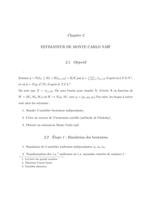 Chapitre 2
ESTIMATEUR DE MONTE CARLO NAÏF
2.1 Objectif
:
Estimer p = P(LT ≥ H) = E[1LT ≥H] = E[X] par ˆp = 1
n
n
i=1 1LT ≥H d’après la L.F.G.N 1
,
et où ˆp = N(p, σ2
/N) d’après le T.C.L 2
On note que X = 1LT ≥H. On aura besoin pour simuler X, d’écrire X en fonction de
W = (W1, W2, W3) où W → N(µ, M) avec µ = (µ1, µ2, µ3) Par suite, les étapes à suivre
sont alors les suivantes :
1. Simuler 3 variables browniens indépendants,
2. Créer un vecteur de 3 browniens corrélés (méthode de Cholesky),
3. Obtenir un estimateur Monte Carlo naïf
2.2 Étape 1 : Simulation des browniens
1. Simulation de 3 variables uniformes indépendantes u1, u2, u3,
2. Transformation des v.a. 3
uniformes en v.a. normales centrées de variance t :
1. Loi forte des grands nombres
2. Théorème Central limite
3. Variables aléatoires
 