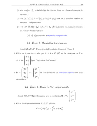 Chapitre 2. Estimateur de Monte Carlo Naïf 13
(a) si x → φ[x < S] : probabilité de distribution d’une v.a. S normale centrée de
variance 1,
(b) =⇒ (Z1, Z2, Z3) = (φ−1
[u1], φ−1
[u2], φ−1
[u3]) sont 3 v.a. normales centrées de
variance 1 indépendantes,
(c) =⇒ (B1
t , B2
t , B3
t ) = (
√
t × Z1,
√
t × Z2,
√
t × Z3) sont 3 v.a. normales centrées
de variance t indépendantes.
(B1
t , B2
t , B3
t ) sont donc 3 browniens indépendants.
2.3 Étape 2 : Corrélation des browniens
Soient (B1
t , B2
t , B3
t ) 3 browniens indépendants obtenus de l’étape 1.
1. Calcul de la matrice L telle que M = L × LT
(LT
est la transposée de L et
M = Var








W1
1
W2
1
W3
1








) par l’algorithme de Cholesky.
2. W =








W1
1
W2
1
W3
1








= L








B1
1
B2
1
B3
1








est alors le vecteur de browniens corrélés dont nous
avons besoin.
2.4 Étape 3 : Calcul du VaR du portefeuille
Soient (W1
t , W2
t , W3
t ) 3 browniens avec la corrélation M = Var








W1
1
W2
1
W3
1








.
1. Calcul des trois actifs risqués S1
, S2
, S3
tels que
Sk
t = Sk
0 exp (µk −
σ2
k
2
)t + σkWk
t
 