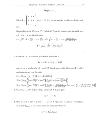 Chapitre 2. Estimateur de Monte Carlo Naïf 14
Étape 2 - (1)
Soient L =








a 0 0
b d 0
c e f








et M = (ρi,j)1≤i,j≤3 une matrice symétrique déﬁnie posi-
tive.
D’après l’équation M = L×LT
( Déﬁnie à l’Étape 2), on détermine les coeﬃcients
a, b, c, d, e et f par identiﬁcation.
a =
√
ρ1,1 ; b = ρ2,1
√
ρ1,1
; c = ρ3,1
√
ρ1,1
; d = ρ2,2 −
ρ2
2,1
ρ1,1
; e = ρ2,3−ρ1,2ρ1,3
√
ρ1,1ρ3,2−ρ2
1,2ρ1,1
f = ρ3,3 −
ρ2
1,3
ρ1,1
− (ρ2,3−ρ1,2ρ1,3)2
ρ1,1ρ1,3−ρ2
1,3ρ1,1
2. Calcul de VT : la valeur du portefeuille à l’instant T :
VT = λ1S1
T + λ2S2
T + λ3S3
T
avec λk est le nombre d’actifs risqués Sk
T dans le portefeuille à l’instant T et où les
actifs risqués ont pour formules :
S1
T = S1
0 exp µ1 −
σ2
1
2
T + σ1
√
T
√
ρ1,1Z1
S2
T = S2
0 exp µ2 −
σ2
2
2
T + σ2
√
T ρ2,1
√
ρ1,1
Z1 + ρ2,2 −
ρ2
2,1
ρ1,1
Z2
S3
T = S3
0 exp µ3 −
σ2
3
2
T + σ3
√
T ρ3,1
√
ρ1,1
Z1 + ρ2,3−ρ1,2ρ1,3
√
ρ1,1ρ3,2−ρ2
1,2ρ1,1
Z2 + ρ3,3 −
ρ2
1,3
ρ1,1
− (ρ2,3−ρ1,2ρ1,3)2
ρ1,1ρ1,3−ρ2
1,3ρ1,1
Z3
3. Calcul de la perte de la stratégie à l’instant T donnée par :
LT = V0 − VT
4. Pour un seuil H ﬁxé, et pour i = 1 . . . N (où N représente la taille de l’échantillon)
on calcule 1LT ≥H et on obtient alors une estimation telle que :
ˆp = 1
N
N
i=1 1LT ≥H
 