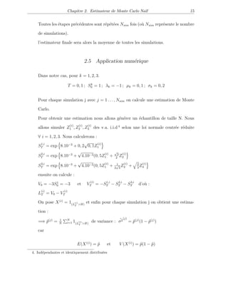 Chapitre 2. Estimateur de Monte Carlo Naïf 15
Toutes les étapes précédentes sont répétées Nsim fois (où Nsim représente le nombre
de simulations).
l’estimateur ﬁnale sera alors la moyenne de toutes les simulations.
2.5 Application numérique
Dans notre cas, pour k = 1, 2, 3.
T = 0, 1 ; Sk
0 = 1 ; λk = −1 ; µk = 0, 1 ; σk = 0, 2
Pour chaque simulation j avec j = 1 . . . , Nsim on calcule une estimation de Monte
Carlo.
Pour obtenir une estimation nous allons générer un échantillon de taille N. Nous
allons simuler Z
(i)
1 , Z
(i)
2 , Z
(i)
3 des v.a. i.i.d 4
selon une loi normale centrée réduite
∀ i = 1, 2, 3. Nous calculerons :
S1,i
T = exp 8.10−3
+ 0, 2
√
0, 1Z
(i)
1
S2,i
T = exp 8.10−3
+
√
4.10−3(0, 5Z
(i)
1 +
√
3
2
Z
(i)
2
S3,i
T = exp 8.10−3
+
√
4.10−3(0, 5Z
(i)
1 + 1
2
√
3
Z
(i)
2 + 2
3
Z
(i)
3
ensuite on calcule :
V0 = −3S1
0 = −3 et V
(i)
T = −S1,i
T − S2,i
T − S3,i
T d’où :
L
(i)
T = V0 − V
(i)
T
On pose X(i)
= 1(L
(i)
T >H)
et enﬁn pour chaque simulation j on obtient une estima-
tion :
=⇒ ˆp(j)
= 1
N
N
i=1 1(L
(i)
T >H)
de variance : ˆσ2
(j)
= ˆp(j)
(1 − ˆp(j)
)
car
E(X(i)
) = ˆp et V (X(i)
) = ˆp(1 − ˆp)
4. Indépendantes et identiquement distribuées
 