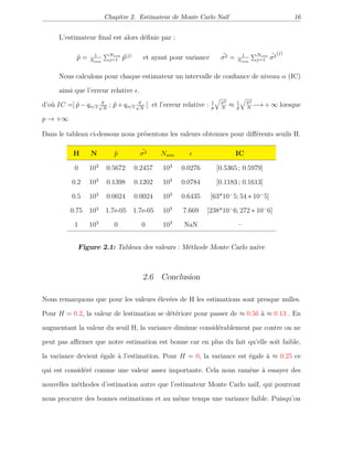 Chapitre 2. Estimateur de Monte Carlo Naïf 16
L’estimateur ﬁnal est alors déﬁnie par :
ˆp = 1
Nsim
Nsim
j=1 ˆp(j)
et ayant pour variance ˆσ2 = 1
Nsim
Nsim
j=1
ˆσ2
(j)
Nous calculons pour chaque estimateur un intervalle de conﬁance de niveau α (IC)
ainsi que l’erreur relative .
d’où IC =] ˆp − qα/2
ˆσ√
N
; ˆp + qα/2
ˆσ√
N
[ et l’erreur relative : 1
p
σ2
N
≈ 1
ˆp
ˆσ2
N
−→ + ∞ lorsque
p → +∞
Dans le tableau ci-dessous nous présentons les valeurs obtenues pour diﬀérents seuils H.
H N ˆp ˆσ2 Nsim IC
0 103
0.5672 0.2457 103
0.0276 [0.5365 ; 0.5979]
0.2 103
0.1398 0.1202 103
0.0784 [0.1183 ; 0.1613]
0.5 103
0.0024 0.0024 103
0.6435 [63*10−
5; 54 ∗ 10−
5]
0.75 103
1.7e-05 1.7e-05 103
7.669 [238*10−
6; 272 ∗ 10−
6]
1 103
0 0 103
NaN –
Figure 2.1: Tableau des valeurs : Méthode Monte Carlo naïve
2.6 Conclusion
Nous remarquons que pour les valeurs élevées de H les estimations sont presque nulles.
Pour H = 0.2, la valeur de lestimation se détériore pour passer de ≈ 0.56 à ≈ 0.13 . En
augmentant la valeur du seuil H, la variance diminue considérablement par contre on ne
peut pas aﬃrmer que notre estimation est bonne car en plus du fait qu’elle soit faible,
la variance devient égale à l’estimation. Pour H = 0, la variance est égale à ≈ 0.25 ce
qui est considéré comme une valeur assez importante. Cela nous ramène à essayer des
nouvelles méthodes d’estimation autre que l’estimateur Monte Carlo naïf, qui pourront
nous procurer des bonnes estimations et au même temps une variance faible. Puisqu’on
 