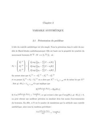 Chapitre 3
VARIABLE ANTITHÉTIQUE
3.1 Présentation du problème
L’idée du contrôle antithétique est très simple. Nous la présentons dans le cadre du mo-
dèle de Black-Scholes multidimensionnel. Elle est basée sur la propriété de symétrie du
mouvement brownien W
loi
= −W =⇒ ST
loi
= S−
T où :
S−
T =








S
(−)1
T
S
(−)2
T
S
(−)3
T








=








S1
0 exp µ1 −
σ2
1
2
T − σ1W1
T
S2
0 exp µ2 −
σ2
2
2
T − σ2W2
T
S3
0 exp µ3 −
σ2
3
2
T − σ3W3
T








En notant alors que V
−(i)
T = −S
(−)1
T − S
(−)2
T − S
(−)3
T
et en posant L
−(i)
T = V0 − V
−(i)
T on a alors que X
(i)
− = 1L
−(i)
T >H
est de même loi que X(i)
. Soit g(−WT ) = 1L
−(i)
T >H
Ce qui implique que
E[(g(WT )+g(−WT ))
2
] = E[g(WT )]
Si V ar[(g(WT )+g(−WT ))
2
] < V ar[g(WT )]
2
, ce qui revient à dire que Cov(g(WT ), g(−WT )) < 0,
on peut obtenir une meilleure précision en simulant deux fois moins d’accroissements
du brownien. En eﬀet, si N est le nombre de simulations par la méthode sans contrôle
antithétique, alors sous la condition précédente :
V ar[
(g(WT )+g(−WT ))
2
]
N/2
< V ar[g(WT )]
N
 