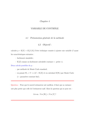 Chapitre 4
VARIABLE DE CONTRÔLE
4.1 Présentation générale de la méthode
4.2 Objectif :
calculer p = E [Y ] = E [f (X)] Cette technique consiste à ajouter une variable Z ayant
les caractéristiques suivantes :
– facilement simulable ;
– E [Z] connue ou facilement calculable (variance « petite »).
Deux calculs possibles de p :
– par méthode de Monte Carlo standard,
– en posant Wc = Y + c (Z − E [Z]) et en calculant E [Wc] par Monte Carlo
(c : paramètre constant ﬁxé).
Question : Pour que le nouvel estimateur soit meilleur, il faut que sa variance
soit plus petite que celle de l’estimateur naïf. Alors la question qui se pose est :
A-t-on : V ar [Wc] < V ar [Y ] ?
 