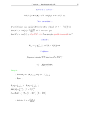 Chapitre 4. Variable de contrôle 24
Calcul de la variance :
V ar [Wc] = V ar [Y ] + c2
× V ar [Z] + 2c × Cov (Y, Z) .
Choix optimal de c :
D’après le cours on a pu constaté que la valeur optimale est c∗
= −Cov(Y,Z)
V ar(Z)
or
V ar [Wc∗ ] = V ar [Y ] − Cov(Y,Z)2
V ar(Z)
par la suite on a que
V ar [Wc∗ ] < V ar [Y ] ⇔ Cov(Y, Z) < 0. Z est appelée variable de contrôle de Y .
Méthode :
ˆθN,c∗ = 1
N
N
i=1 (Yi + c∗
(Zi − E [Z])) ≈ θ
Problème :
Comment calculer E [Z] ainsi que Cov(Y, Z) ?
4.3 Algorithme :
Étape 1 :
– Simuler p v.a. (Yn)1≤n≤p et p v.a.(Zn)1≤n≤p.
– Poser :
ˆE [Z] = 1
p
p
i=1 Zi ; ˆE [Y ] = 1
p
p
i=1 Yi
V ar [Z] = 1
p
p
j=1 Zj − ˆE [Z]
2
Cov (Y, Z) = 1
p
p
j=1 Yj − ˆE [Y ] Zj − ˆE [Z]
– Calculer ˆc∗ = −Cov(Y,Z)
V ar(Z)
 