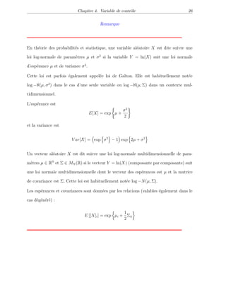 Chapitre 4. Variable de contrôle 26
Remarque
En théorie des probabilités et statistique, une variable aléatoire X est dite suivre une
loi log-normale de paramètres µ et σ2
si la variable Y = ln(X) suit une loi normale
d’espérance µ et de variance σ2
.
Cette loi est parfois également appelée loi de Galton. Elle est habituellement notée
log −ℵ(µ, σ2
) dans le cas d’une seule variable ou log −ℵ(µ, Σ) dans un contexte mul-
tidimensionnel.
L’espérance est
E[X] = exp µ +
σ2
2
et la variance est
V ar[X] = exp σ2
− 1 exp 2µ + σ2
Un vecteur aléatoire X est dit suivre une loi log-normale multidimensionnelle de para-
mètres µ ∈ RN
et Σ ∈ MN (R) si le vecteur Y = ln(X) (composante par composante) suit
une loi normale multidimensionnelle dont le vecteur des espérances est µ et la matrice
de covariance est Σ. Cette loi est habituellement notée log −N(µ, Σ).
Les espérances et covariances sont données par les relations (valables également dans le
cas dégénéré) :
E [[X]i] = exp µi +
1
2
Σii
 