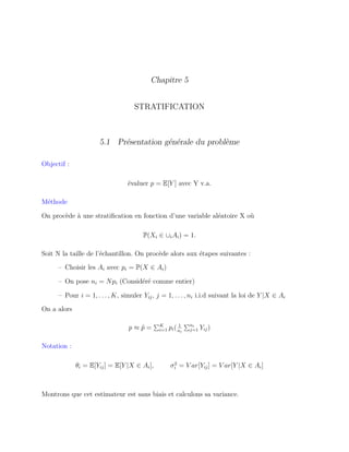 Chapitre 5
STRATIFICATION
5.1 Présentation générale du problème
Objectif :
évaluer p = E[Y ] avec Y v.a.
Méthode
On procède à une stratiﬁcation en fonction d’une variable aléatoire X où
P(Xi ∈ ∪iAi) = 1.
Soit N la taille de l’échantillon. On procède alors aux étapes suivantes :
– Choisir les Ai avec pi = P(X ∈ Ai)
– On pose ni = Npi (Considéré comme entier)
– Pour i = 1, . . . , K, simuler Yij, j = 1, . . . , ni i.i.d suivant la loi de Y |X ∈ Ai
On a alors
p ≈ ˆp = K
i=1 pi( 1
ni
ni
j=1 Yij)
Notation :
θi = E[Yij] = E[Y |X ∈ Ai], σ2
i = V ar[Yij] = V ar[Y |X ∈ Ai]
Montrons que cet estimateur est sans biais et calculons sa variance.
 