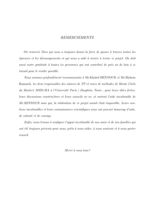 REMERCIEMENTS
On remercie Dieu qui nous a toujours donné la force de passer à travers toutes les
épreuves et les découragements et qui nous a aidé à mener à terme ce projet. On doit
aussi notre gratitude à toutes les personnes qui ont contribué de prés ou de loin à ce
travail pour le rendre possible.
Nous sommes profondément reconnaissants à Mr.Khaled BENNOUR et Mr.Hichem
Rammeh, les deux responsables des séances de TP et cours de méthodes de Monte Carlo
du Master1 MMD-MA à l’Université Paris | Dauphine Tunis , pour leurs idées fortes,
leurs discussions constructives et leurs conseils en or, et surtout l’aide inestimable de
Mr.BENNOUR sans qui, la réalisation de ce projet aurait était impossible. Leurs sou-
tiens inestimables et leurs connaissances scientiﬁques nous ont procuré beaucoup d’aide,
de volonté et de courage.
Enﬁn, nous tenons à souligner l’appui inestimable de nos amis et de nos familles qui
ont été toujours présents pour nous, prêts à nous aider, à nous soutenir et à nous porter
conseil.
Merci à vous tous !
 