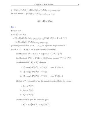 Chapitre 5. Stratiﬁcation 30
p = E[g(U1, U2, U3)] = 1
n
n
k=1 E[g(U1, U2, U3)|G−1( k−1
n
)≤T≤G−1( k
n
)]
On doit estimer : p=E[g(U1, U2, U3)|G−1( k−1
n
)≤T≤G−1( k
n
)]
5.3 Algorithme
But :
Estimer p où :
p = E[g(U1, U2, U3)]
p = n
k=1 E[g(U1, U2, U3)|G−1( k−1
n
)≤T≤G−1( k
n
)] P(G−1
(k−1
n
) ≤ T ≤ G−1
(k
n
))
p = 1/n n
k=1 E[g(U1, U2, U3)|G−1( k−1
n
)≤T≤G−1( k
n
)]
pour chaque simulation j = 1, . . . , Nsim on répète les étapes suivantes :
pour k = 1, . . . , N (où N est la taille de notre échantillon)
(a) On simule V k
→ U[0, 1] et on pose Tk
= G−1
(V k+k−1
N
)
(b) On simule V k
(1) et V k
(2) → U[0, 1] et on ordonne V k
(1) et V k
(2)
(c) On calcule Uk
1 , Uk
2 et Uk
3 telles que :
i. Uk
1 = exp[−Tk
(V k
(1) − V k
(0))] avec V k
(0) = 0
ii. Uk
2 = exp[−Tk
(V k
(2) − V k
(1))]
iii. Uk
3 = exp[−Tk
(V k
(3) − V k
(2))] avec V k
(3) = 1
(d) Soit φ−1
: le quantile d’une loi normale centrée réduite. On calcule :
i. Z1 = φ−1
(Uk
1 )
ii. Z2 = φ−1
(Uk
2 )
iii. Z3 = φ−1
(Uk
3 )
(e) On calcul les prix des actifs tels que :
i. S1,i
T = exp 8.10−3
+ 0, 2
√
0, 1Z
(i)
1
 