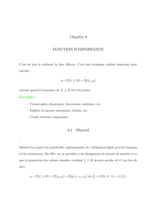 Chapitre 6
FONCTION D’IMPORTANCE
C’est de loin la méthode la plus eﬃcace. C’est une technique utilisée beaucoup pour
calculer
p = P(L ≥ H) = E(1L≥H)
surtout quand l’occurrence de X ≥ H est très petite.
Exemples :
– Catastrophes climatiques, ferroviaires, aériennes, etc.
– Faillites de grosses entreprises, d’états, etc.
– Cracks boursiers importants
6.1 Objectif
:
Mesurer les risques de portefeuille, opérationnels, etc. (obligation légale pour les banques
ou les assurances). En eﬀet, on va procéder à un changement de mesure de manière à ce
que la proportion des valeurs simulées vériﬁant L ≥ H devient proche de 0.5 au lieu de
zéro.
p = P(L ≥ H) = E[1L≥H] = E[g(z1, z2, z3)] où Zi ∼ N(0, 1) ∀i = 1, 2, 3.
 