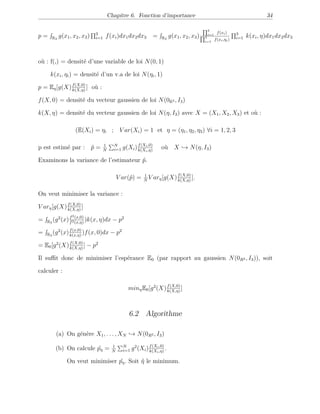 Chapitre 6. Fonction d’importance 34
p = R3
g(x1, x2, x3) 3
i=1 f(xi)dx1dx2dx3 p = R3
g(x1, x2, x3)
3
i=1
f(xi)
3
i=1
f(xi,ηi)
3
i=1 k(xi, η)dx1dx2dx3
où : f(,) = densité d’une variable de loi N(0, 1)
où : k(xi, ηi) = densité d’un v.a de loi N(ηi, 1)
p = Eη[g(X)f(X,0)
k(X,η)
] où :
f(X, 0) = densité du vecteur gaussien de loi N(0R3 , I3)
k(X, η) = densité du vecteur gaussien de loi N(η, I3) avec X = (X1, X2, X3) et où :
(E(Xi) = ηi ; V ar(Xi) = 1 et η = (η1, η2, η3) ∀i = 1, 2, 3
p est estimé par : ˆp = 1
N
N
i=1 g(Xi)f(Xi,0)
k(Xi,η)
où X → N(η, I3)
Examinons la variance de l’estimateur ˆp.
V ar(ˆp) = 1
N
V arη[g(X)f(X,0)
k(X,η)
].
On veut minimiser la variance :
V arη[g(X)f(X,0)
k(X,η)
]
= R3
(g2
(x)f2(x,0)
f2(x,η)
)k(x, η)dx − p2
= R3
(g2
(x)f(x,0)
k(x,η)
)f(x, 0)dx − p2
= E0[g2
(X)f(X,0)
k(X,η)
] − p2
Il suﬃt donc de minimiser l’espérance E0 (par rapport au gaussien N(0R3 , I3)), soit
calculer :
minηE0[g2
(X)f(X,0)
k(X,η)
]
6.2 Algorithme
(a) On génère X1, . . . , XN → N(0R3 , I3)
(b) On calcule ˆpη = 1
N
N
i=1 g2
(Xi)f(Xi,0)
k(Xi,η)
.
On veut minimiser ˆpη. Soit ˆη le minimum.
 