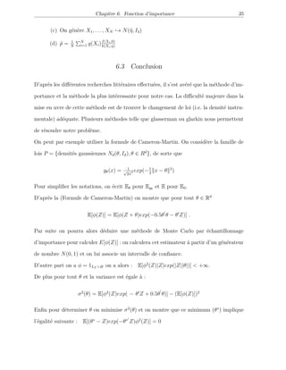 Chapitre 6. Fonction d’importance 35
(c) On génère X1, . . . , XN → N(ˆη, I3)
(d) ˆp = 1
N
N
i=1 g(Xi)f(Xi,0)
k(Xi,η)
6.3 Conclusion
D’après les diﬀérentes recherches littéraires eﬀectuées, il s’est avéré que la méthode d’im-
portance et la méthode la plus intéressante pour notre cas. La diﬃculté majeure dans la
mise en uvre de cette méthode est de trouver le changement de loi (i.e. la densité instru-
mentale) adéquate. Plusieurs méthodes telle que glasserman ou glarkin nous permettent
de résoudre notre problème.
On peut par exemple utiliser la formule de Cameron-Martin. On considère la famille de
lois P = {densités gaussiennes Nd(θ, Id), θ ∈ Rd
}, de sorte que
gθ(x) = 1
√
2π
d exp(−1
2
x − θ 2
)
Pour simpliﬁer les notations, on écrit Eθ pour Egθ
et E pour E0.
D’après la (Formule de Cameron-Martin) on montre que pour tout θ ∈ Rd
E[φ(Z)] = E[φ(Z + θ)exp(−0.5θ θ − θ Z)] .
Par suite on pourra alors déduire une méthode de Monte Carlo par échantillonnage
d’importance pour calculer E[φ(Z)] : on calculera cet estimateur à partir d’un générateur
de nombre N(0, 1) et on lui associe un intervalle de conﬁance.
D’autre part on a φ = 1LT >H on a alors : E[φ2
(Z)|Z|exp(|Z||θ|)] < +∞.
De plus pour tout θ et la variance est égale à :
σ2
(θ) = E[φ2
(Z)exp( − θ Z + 0.5θ θ)] − (E[φ(Z)])2
Enﬁn pour déterminer θ on minimise σ2
(θ) et on montre que ce minimum (θ∗
) implique
l’égalité suivante : E[(θ∗
− Z)exp(−θ∗
Z)φ2
(Z)] = 0
 