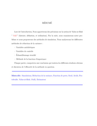RÉSUMÉ
Lors de l’introduction, Nous apporterons des précisions sur la notion de Value-at-Risk
" VaR " (histoire, déﬁnition, et utilisation). Par la suite, nous examinerons notre pro-
blème et nous proposerons des méthodes de simulation. Nous analyserons les diﬀérentes
méthodes de réduction de la variance :
– Variables antithétiques
– Variables de contrôle
– ´Échantillonnage stratiﬁé
– Méthode de la fonction d’importance
Chaque partie, comportera une conclusion qui traitera les diﬀérents résultats obtenus
et discutera de l’eﬃcacité de la méthode en question.
Mots-clés : Simulations, Réduction de la variance, Fonction de perte, Seuil, Actifs, Por-
tefeuille, Value-at-Risk (VaR), Estimateur
 