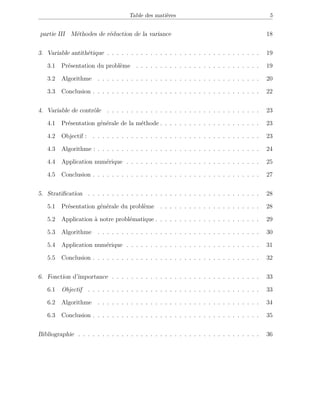Table des matières 5
partie III Méthodes de réduction de la variance 18
3. Variable antithétique . . . . . . . . . . . . . . . . . . . . . . . . . . . . . . . . 19
3.1 Présentation du problème . . . . . . . . . . . . . . . . . . . . . . . . . . 19
3.2 Algorithme . . . . . . . . . . . . . . . . . . . . . . . . . . . . . . . . . . 20
3.3 Conclusion . . . . . . . . . . . . . . . . . . . . . . . . . . . . . . . . . . . 22
4. Variable de contrôle . . . . . . . . . . . . . . . . . . . . . . . . . . . . . . . . 23
4.1 Présentation générale de la méthode . . . . . . . . . . . . . . . . . . . . . 23
4.2 Objectif : . . . . . . . . . . . . . . . . . . . . . . . . . . . . . . . . . . . 23
4.3 Algorithme : . . . . . . . . . . . . . . . . . . . . . . . . . . . . . . . . . . 24
4.4 Application numérique . . . . . . . . . . . . . . . . . . . . . . . . . . . . 25
4.5 Conclusion . . . . . . . . . . . . . . . . . . . . . . . . . . . . . . . . . . . 27
5. Stratiﬁcation . . . . . . . . . . . . . . . . . . . . . . . . . . . . . . . . . . . . 28
5.1 Présentation générale du problème . . . . . . . . . . . . . . . . . . . . . 28
5.2 Application à notre problématique . . . . . . . . . . . . . . . . . . . . . . 29
5.3 Algorithme . . . . . . . . . . . . . . . . . . . . . . . . . . . . . . . . . . 30
5.4 Application numérique . . . . . . . . . . . . . . . . . . . . . . . . . . . . 31
5.5 Conclusion . . . . . . . . . . . . . . . . . . . . . . . . . . . . . . . . . . . 32
6. Fonction d’importance . . . . . . . . . . . . . . . . . . . . . . . . . . . . . . . 33
6.1 Objectif . . . . . . . . . . . . . . . . . . . . . . . . . . . . . . . . . . . . 33
6.2 Algorithme . . . . . . . . . . . . . . . . . . . . . . . . . . . . . . . . . . 34
6.3 Conclusion . . . . . . . . . . . . . . . . . . . . . . . . . . . . . . . . . . . 35
Bibliographie . . . . . . . . . . . . . . . . . . . . . . . . . . . . . . . . . . . . . . 36
 