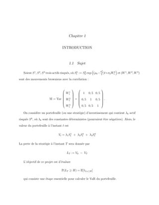 Chapitre 1
INTRODUCTION
1.1 Sujet
Soient S1
, S2
, S3
trois actifs risqués, où Sk
t := Sk
0 exp (µk−
σ2
k
2
)t+σkWk
t et (W1
, W2
, W3
)
sont des mouvements browniens avec la corrélation :
M = Var








W1
1
W2
1
W3
1








=








1 0, 5 0, 5
0, 5 1 0, 5
0, 5 0, 5 1








.
On considère un portefeuille (ou une stratégie) d’investissement qui contient λk actif
risquée Sk
, où λk sont des constantes déterministes (pourraient être négatives). Alors, le
valeur du portefeuille à l’instant t est
Vt = λ1S1
t + λ2S2
t + λ3S3
t
La perte de la stratégie à l’instant T sera donnée par
LT := V0 − VT
L’objectif de ce projet est d’évaluer
P(LT ≥ H) = E[1LT ≥H]
qui consiste une étape essentielle pour calculer le VaR du portefeuille.
 