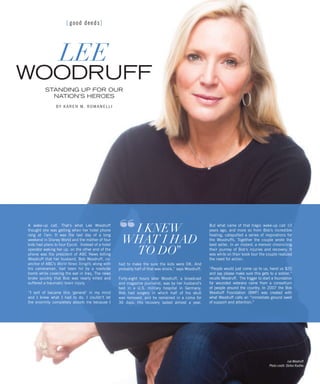 [ good deeds]
LEE
WOODRUFF
STANDING UP FOR OUR
NATION’S HEROES
BY KAREN M. ROMANELLI
A wake-up call. That’s what Lee Woodruff
thought she was getting when her hotel phone
rang at 7am. It was the last day of a long
weekend in Disney World and the mother of four
kids had plans to tour Epcot. Instead of a hotel
operator waking her up, on the other end of the
phone was the president of ABC News telling
Woodruff that her husband, Bob Woodruff, co-
anchor of ABC’s World News Tonight, along with
his cameraman, had been hit by a roadside
bomb while covering the war in Iraq. The news
broke quickly that Bob was nearly killed and
suffered a traumatic brain injury.
“I sort of became this ‘general’ in my mind
and I knew what I had to do. I couldn’t let
the enormity completely absorb me because I
had to make the sure the kids were OK. And
probably half of that was shock,” says Woodruff.
Forty-eight hours later Woodruff, a broadcast
and magazine journalist, was by her husband’s
bed in a U.S. military hospital in Germany.
Bob had surgery in which half of his skull
was removed, and he remained in a coma for
36 days. His recovery lasted almost a year.
But what came of that tragic wake-up call 10
years ago, and more so from Bob’s incredible
healing, catapulted a series of inspirations for
the Woodruffs. Together the couple wrote the
best seller, In an Instant, a memoir chronicling
their journey of Bob’s injuries and recovery. It
was while on their book tour the couple realized
the need for action.
“People would just come up to us, hand us $20
and say please make sure this gets to a soldier,”
recalls Woodruff. The trigger to start a foundation
for wounded veterans came from a consortium
of people around the country. In 2007 the Bob
Woodruff Foundation (BWF) was created with
what Woodruff calls an “immediate ground swell
of support and attention.”
I KNEW
WHAT I HAD
TO DO”
“
Lee Woodruff.
Photo credit: Stefan Radtke.
 