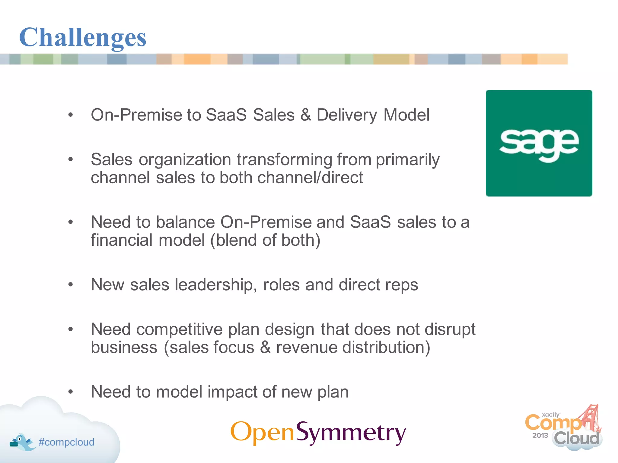 Challenges
• On-Premise to SaaS Sales & Delivery Model
• Sales organization transforming from primarily
channel sales to both channel/direct
• Need to balance On-Premise and SaaS sales to a
financial model (blend of both)
• New sales leadership, roles and direct reps
• Need competitive plan design that does not disrupt
business (sales focus & revenue distribution)
• Need to model impact of new plan
 