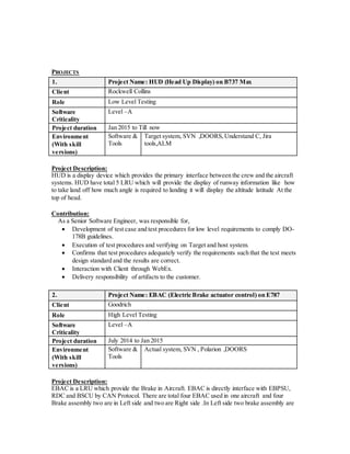 PROJECTS
1. Project Name: HUD (Head Up Display) on B737 Max
Client Rockwell Collins
Role Low Level Testing
Software
Criticality
Level –A
Project duration Jan 2015 to Till now
Environment
(With skill
versions)
Software &
Tools
Target system, SVN ,DOORS,Understand C, Jira
tools,ALM
Project Description:
HUD is a display device which provides the primary interface between the crew and the aircraft
systems. HUD have total 5 LRU which will provide the display of runway information like how
to take land off how much angle is required to landing it will display the altitude latitude At the
top of head.
Contribution:
As a Senior Software Engineer, was responsible for,
 Development of test case and test procedures for low level requirements to comply DO-
178B guidelines.
 Execution of test procedures and verifying on Target and host system.
 Confirms that test procedures adequately verify the requirements such that the test meets
design standard and the results are correct.
 Interaction with Client through WebEx.
 Delivery responsibility of artifacts to the customer.
2. Project Name: EBAC (Electric Brake actuator control) on E787
Client Goodrich
Role High Level Testing
Software
Criticality
Level –A
Project duration July 2014 to Jan 2015
Environment
(With skill
versions)
Software &
Tools
Actual system, SVN , Polarion ,DOORS
Project Description:
EBAC is a LRU which provide the Brake in Aircraft. EBAC is directly interface with EBPSU,
RDC and BSCU by CAN Protocol. There are total four EBAC used in one aircraft and four
Brake assembly two are in Left side and two are Right side .In Left side two brake assembly are
 