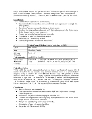 left out board and left in board In Right side two brake assembly are right out board and right in
board. Aircraft have total 8 wheel and each 2 wheel are belong to each brake assemble brake
assemble are control by one EBAC .Each EBAC have 8EBA then totally 32 EBA in one aircraft
Contribution:
As a Senior Software Engineer, was responsible for,
 Development of test case and test procedures for high level requirements to comply DO-
178B guidelines.
 Execution of test procedures and verifying on Actual system.
 Confirms that test procedures adequately verify the requirements such that the test meets
design standard and the results are correct.
 Analyze and report the bugs and Manage test results.
 Coordination of team with for technical problem.
 Interaction with Client through WebEx.
 Delivery responsibility of artifacts to the customer.
3. Project Name: TSC(Touch screen controller) on G650
Client Gulf stream
Role High Level Testing
Software
Criticality
Level –A
Project duration April 2013 to June 2014
Environment
(With skill
versions)
Software &
Tools
C, VBscript, TIU TATS, TIU Client, TIU Server, EASE
Simulation Tool, PVCS, Jira Tool, EscapTool, SC Tool.
Project Description:
TSC is a LRU that provides primary interface between the crew and the aircraft systems. SC will
interface to system that are federated using individual interface busses or to system that are
integrated using an interface to MAU (Modular Avionics Unit) .TSC provides a flexible
interactive space that uses the LCD display to provide a configuration of interactive elements to
meet needs of flight crew. TSC replaces MCDU and SMC (Controller Functionality) and crew
audio interface is moved on TSC. There are 5 TSC on PV-10 flight deck. 2 outboard, 2 pedestals,
1 in the observer station. Each TSC is connected to the two onside AGM-300 via point to point
Ethernet connections. TSC 2, 3 & 5 also support A429 direct connect functions.
Contribution:
As a Software Engineer, was responsible for,
 Development of test plan and test procedures for single level requirements to comply
DO-178B guidelines.
 Execution of test procedures and verifying on simulation tool.
 Confirms that test procedures adequately verify the requirements such that the test meets
design standard and the results are correct.
 Analyze and report the bugs and Manage test results.
 Coordination of team with technical problem.
 Interaction with Client through WebEx.
 