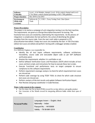 Software
Criticality
Level –A for Monitor channel, Level –B for control channel and Level –
C for Motor control channel pertaining to DO-178B guidelines.
Project duration Dec 2010 to Jan 2012
Environment
(With skill
versions)
Software &
Tools
C, UDC+, Tessy Testing Tool, Clear Quest.
Project Description
The project is to realize a campaign of unit-integration testing in on the host machine.
The requirements are given as a Design Description Document for testing. The
functional test cases are created by understating the requirements. As the process of
integration is complicated, the tool performs the action of identifying the global
variables from the source code. From the tool, truth table is prepared in CTE
(Classification tree editor). Empty test cases are created by the tool. In TDE (Test data
editor) test cases are edited and perform testing with a debugger window enabled.
Contribution
As a Software Engineer, was responsible for,
 Identify the all test inputs software requirements, software architecture,
traceability, source code and executable object code as per SVP (Software
verification plan).
 Analyze the requirements whether it is verifiable or not
 Define Software Verification Cases and Procedures (SVCP) which includes all test
cases and test scripts and instructions for how to execute these test scripts.
 Execute Functional and performance tests on target computer to ensure
compliance to the software requirements
 Perform requirement coverage analysis to check for which requirement test cases
are missed out
 Perform code coverage by using TESSY TOOL to check for which code structure
test cases are missed out.
 Perform analysis of the test results and update Software Verification Report
 Peer Review and group coordinator in Code Reviews.
Major Achievements in the company
 Got five times the Pat on back (POB) reward for on time delivery and quality product.
 Got Associate of the Month reward for integrating different builds within short span of
time.
Personal Profile:
Languages known – English ,Hindi
Nationality - Indian
Passport No. - H4100908
Validity - Till 06-MAY-2019
 