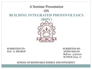 A Seminar Presentation
ON
BUILDING INTEGRATED PHOTOVOLTAICS
(BIPV)
SUBMITTED TO: SUBMITTED BY:
Prof . A. SWARUP ANISH MALAN
Roll no: 31510121
M.TECH 2015 -17
SCHOOL OF RENEWABLE ENERGY AND EFFICIENCY
1
 