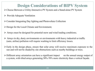 Design Considerations of BIPV System
 Choose Between a Utility-Interactive PV System and a Stand-alone PV System
 Provide Adequate Ventilation
 Consider Integrating Day lighting and Photovoltaic Collection
 Design for the Local Climate and Environment;
 Arrays must be designed for potential snow and wind loading conditions;
 Arrays in dry, dusty environments or environments with heavy industrial or traffic
(auto, airline) pollution will require washing to limit efficiency losses.
 Early in the design phase, ensure that solar array will receive maximum exposure to the
sun and will not be shaded by site obstructions such as nearby buildings or trees.
 Different array orientation can have a significant impact on the annual energy output of
a system, with tilted arrays generating 50%-70% more electricity than a vertical façade.
10
 