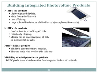 Building Integrated Photovoltaic Products
 BIPV foil products
• Lightweight and flexible,
• Made from thin-film cells
• Low efficiency
• Large solar cell resistances of thin-film cells(amorphous silicon cells).
 BIPV tile products
• Good option for retrofitting of roofs.
• Esthetically pleasing.
• Module has an integrated panel of poly
or monocrystalline cells.
BIPV module products
• Similar to conventional PV modules.
• They are made with weather skin solutions
Building attached photovoltaic products
BAPV products are added on rather than integrated in the roof or facade.
12
 