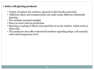 Solar cell glazing products
• Variety of options for windows, glassed or tiled facades and roofs.
• Different colors and transparencies can make many different esthetically
pleasing.
• The modules transmit daylight
• Serve as water and sun protection.
• Spraying a coating of silicon nano particles on to the window, which work as
solar cells..
• The producers also offer customized modules regarding shape, cell material,
color and transparency level
13
 