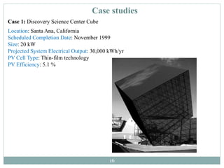 16
Case studies
Case 1: Discovery Science Center Cube
Location: Santa Ana, California
Scheduled Completion Date: November 1999
Size: 20 kW
Projected System Electrical Output: 30,000 kWh/yr
PV Cell Type: Thin-film technology
PV Efficiency: 5.1 %
 