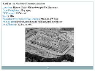 17
Case 2: The Academy of Further Education
Location: Herne, North Rhine-Westphalia, Germany
Date Completed: May 1999
PV Product: BIPV roof
Size: 1 MW
Projected System Electrical Output: 750,000 kWh/yr
PV Cell Type: Polycrystalline and monocrystalline silicon
PV Efficiency: 12.8% to 16%
 