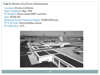 18
Case 3: Western Area Power Administration
Location: Elverta, California
Date Completed: May 1996
PV Product: Power Guard BIPV roof tiles
Size: 40 kW DC
Projected System Electrical Output: 70,000 kWh/year
PV Cell Type: Polycrystalline silicon
PV Efficiency: 12%
 