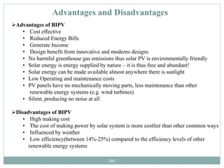 20
Advantages of BIPV
• Cost effective
• Reduced Energy Bills
• Generate Income
• Design benefit from innovative and moderns designs
• No harmful greenhouse gas emissions thus solar PV is environmentally friendly
• Solar energy is energy supplied by nature – it is thus free and abundant!
• Solar energy can be made available almost anywhere there is sunlight
• Low Operating and maintenance costs
• PV panels have no mechanically moving parts, less maintenance than other
renewable energy systems (e.g. wind turbines)
• Silent, producing no noise at all
Disadvantages of BIPV
• High making cost
• The cost of making power by solar system is more costlier than other common ways
• Influenced by weather
• Low efficiency(between 14%-25%) compared to the efficiency levels of other
renewable energy systems
Advantages and Disadvantages
 