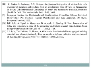 23
[8] K. Farkas, I. Andresen, A.G. Hestnes, Architectural integration of photovoltaic cells
overview of materials and products from an architectural point of view, in: Proceedings
of the 3rd CIB International Conference on Smart and Sustainable Built Environments
(SASBE), Delft, The Netherlands, June 15–19, 2009.
[9] European Comitee for Electrotechnical Standarization, Crystalline Silicon Terrestrial
Photovoltaic (PV) Modules—Design Qualification and Type Approval, EN 61215,
European Standard, 2005.
[10] B.P. Jelle, A. Hynd, A. Gustavsen, D. Arasteh, H. Goudey, R. Hart, Fenestration of
today and tomorrow: a state-of-the-art review and future research opportunities, Solar
Energy Materials and Solar Cells 96 (1) (2012) 1–28.
[11] B.P. Jelle, T.-N. Nilsen, P.J. Hovde, A. Gustavsen, Accelerated climate aging of building
materials and characterization by Fourier transform infrared radiation analysis, Journal
of Building Physics, doi: 10.1177/1744259111423367,n press.
 