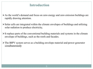 Introduction
As the world’s demand and focus on zero energy and zero emission buildings are
rapidly drawing attention.
Solar cells are integrated within the climate envelopes of buildings and utilizing
solar radiation to produce electricity,
It replace parts of the conventional building materials and systems in the climate
envelope of buildings, such as the roofs and facades.
The BIPV system serves as a building envelope material and power generator
simultaneously
3
 