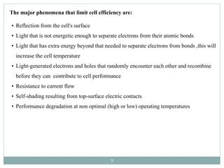 7
• Reflection from the cell's surface
• Light that is not energetic enough to separate electrons from their atomic bonds
• Light that has extra energy beyond that needed to separate electrons from bonds ,this will
increase the cell temperature
• Light-generated electrons and holes that randomly encounter each other and recombine
before they can contribute to cell performance
• Resistance to current flow
• Self-shading resulting from top-surface electric contacts
• Performance degradation at non optimal (high or low) operating temperatures
The major phenomena that limit cell efficiency are:
 