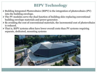 BIPV Technology
 Building Integrated Photovoltaics (BIPV) is the integration of photovoltaics (PV)
into the building envelope.
 The PV modules serve the dual function of building skin-replacing conventional
building envelope materials and power generator.
 By avoiding the cost of conventional materials, the incremental cost of photovoltaics
is reduced.
 That is, BIPV systems often have lower overall costs than PV systems requiring
separate, dedicated, mounting systems
8
 