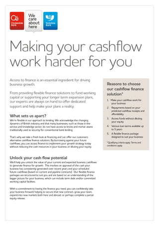 Making your cashflow
work harder for you
Access to finance is an essential ingredient for driving
business growth.
From providing flexible finance solutions to fund working
capital or supporting your longer term expansion plans,
our experts are always on hand to offer dedicated
support and help make your plans a reality.
What sets us apart?
We’re flexible in our approach to lending. We acknowledge the changing
dynamics of British industry and that many businesses, such as those in the
service and knowledge sector, do not have access to bricks and mortar assets
traditionally used as security for conventional bank lending.
That’s why we take a fresh look at financing and can offer our customers
alternative cashflow finance solutions. By borrowing against your future
cashflows, you can access finance to implement your growth strategy today
without reducing the cash resources in your business or diluting your equity.
Unlock your cash flow potential
We’ll help you unlock the value of your current and expected business cashflows
to generate finance for growth. This involves an appraisal of the cash your
business has consistently generated over recent years and your scheduled
future cashflows (based on current and pipeline contracts). Our flexible finance
packages are structured to suit you and are based on an understanding of the
bigger picture for your business, which can include term debt and/or committed
working capital facilities.
With a commitment to having the finance you need, you can confidently take
your business forward; helping to secure that new contract, grow your team,
expand into new markets both here and abroad, or perhaps complete a partial
equity release.
Reasons to choose
our cashflow finance
solution*
1.	 Make your cashflow work for
your business
2.		Repayments based on your
predicted cashflow receipts and
affordability
3.		Access funds without diluting
your equity
4.		Various loan terms available up
to 5 years
5.		A flexible finance package
designed to suit your business
*Qualifying criteria apply. Terms and
conditions apply.
 