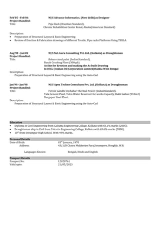 Feb’05 - Feb’06 M/S Advance Informatics. (New delhi)as Designer
Project Handled:
Title: Pipe Rack (Brazilian Standard),
Chronic Rehabilition Center Kenal, Alaska(American Standard)
Description:
• Preparation of Structural Layout & Basic Engineering
• Review of Erection & Fabrication drawings of different Trestle, Pipe racks Platforms Using TEKLA.
Aug’98 - Jun’02 M/S Net-Guru Consulting Pvt. Ltd. (Kolkata) as Draughtsman
Project Handled:
Title: Bokaro steel palnt (IndianStandard),
Basalt Crushing Plant (300tph)
At Site for Erection and making the As built Drawing
In IOCL ( Indian Oil Corporation Limited)Haldia West Bengal
Description:
Preparation of Structural Layout & Basic Engineering using the Auto-Cad
Jan’90 - Jun’98 M/S Apex Techno Consultant Pvt. Ltd. (Kolkata) as Draughtsman
Project Handled:
Title: Feroze Gandhi Unchahar Thermal Power (IndianStandard),
Tata Cement Plant, Telco Water Reservoir for works Capacity 2lakh Gallon (910m3)
Durgapur Steel Plant.
Description:
Preparation of Structural Layout & Basic Engineering using the Auto-Cad
Education
• Diploma in Civil Engineering from Calcutta Engineering Collage, Kolkata with 66.1% marks (2005).
• Draughtsman ship in Civil from Calcutta Engineering Collage, Kolkata with 65.6% marks (2000).
• 10th
from Srirampur High School. With 49% marks.
Personal Details
Date of Birth: 03th
January, 1970
Address: 43/1/B Chatra Mukherjee Para,Serampore, Hooghly, W.B.
Languages Known: Bengali, Hindi and English
Passport Details
Passport No: L2020761
Valid upto: 21/05/2023
 