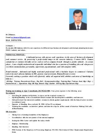 N C Biswas.
Email nc.biswas1@gmail.com
Mob 9037127276.
SUMARY --
B.com plus HR diploma with 14 years experience in different type business development and strategic planning insurance,
FMCG industry and others.
PERSONAL PROFILE:-
A dedicated person with proven work experience in the area of business development
and customer service. By possessing a professional image in the concern industry, I ensure 100% human
satisfaction or customer friendly service and as well as company benefit through a positive attitude . As a team
player , I am a highly motivated and responsible individual who has a passion of handling jobs and who possess
excellent communication ,personality, supervision ,organisational , and with computer skills.
Detail-oriented , dedicated and highly motivated professional with a bachelor degree in commerce( Calcutta
university) and advance diploma in HR , passion in procurement, Human Resource sector.
Currently seeking a position which will effectively utilize all acquired skill, abilities and areas of knowledge as
follows :-
BD Mgr, Trainee, Recruitment Exec., Pay Roll / Compensation Mgr, Training Mgr, Trainee, Asst. Mgr / Mgr - (
Nontechnical ) , Operations Mgr, BD Mgr, Branch Mgr, Cashier / Billing Mgr, Operations Mgr.
During my training at Ajax Consultants,-BANGALORE.. I was given exposure to the following areas
Recruitment:
• Searching the database/web/jobsites to source out the required resumes /cv
• Speaking/Emailing to the screened/short-listed resumes and checking their availability and interests
• Sell and forward the interested candidate resumes to clients against requirements with the help of senior recruiter
(recruitment team)
• Exposure of Handling three verticals IT, ITES & Non IT recruitment
• Training the candidates on interview pattern and interview tips for all the rounds of interview Making Cold calls
& Head-hunting
HR Generalist :
• Taking Care of Joining formalities of the Employees
• Co-ordination with the new jonnies of the internal employee
• Issuing the Offer Letter and explain the salary details
• Employee Relationship
• Handling Exit Interview
• PMS System of the Employee & Processing Employee PF, ESI, Med claim & Other Employment Registration
forms
 