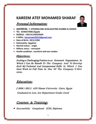 1
KAREEM ATEF MOHAMED SHARAF
Personal Information:
 ADDRESS: 7. OTHMAN EBN AFAN.BAHTEM.SHUBRA EL KHEMA
 TEL: 0248257806 (Egypt)
 MOBILE: +202 01140929604
 E-MAIL: kareematef2013@gmail.com
 Date of Birth: 09/1/1990
 Nationality: Egyptian
 Marital status : single
 Military status : exempted
 Health condition: excellent and non-smoker
Objectives:
Seeking a ChallengingPosition in an Esteemed Organization In
Which I Can Be Benefit To The Company And To Develop
Both My Technical And Interpersonal Skills In Which I Can
Start Work As Full Time In One Of The Company‘S Divi-
sions.
Education:
) 2006 / 2011) AIN Shams University Cairo, Egypt
Graduated in Law, law Department Grade: Good
Courses & Training:
 Successfully Completed ICDL Diploma.
 
