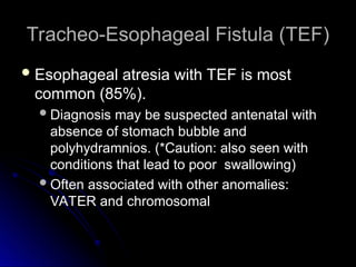 Tracheo-Esophageal Fistula (TEF)
Tracheo-Esophageal Fistula (TEF)
 Esophageal atresia with TEF is most
Esophageal atresia with TEF is most
common (85%).
common (85%).
Diagnosis may be suspected antenatal with
Diagnosis may be suspected antenatal with
absence of stomach bubble and
absence of stomach bubble and
polyhydramnios. (*Caution: also seen with
polyhydramnios. (*Caution: also seen with
conditions that lead to poor swallowing)
conditions that lead to poor swallowing)
Often associated with other anomalies:
Often associated with other anomalies:
VATER and chromosomal
VATER and chromosomal
 