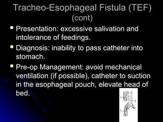 Tracheo-Esophageal Fistula (TEF)
Tracheo-Esophageal Fistula (TEF)
(cont)
(cont)
 Presentation: excessive salivation and
Presentation: excessive salivation and
intolerance of feedings.
intolerance of feedings.
 Diagnosis: inability to pass catheter into
Diagnosis: inability to pass catheter into
stomach.
stomach.
 Pre-op Management: avoid mechanical
Pre-op Management: avoid mechanical
ventilation (if possible), catheter to suction
ventilation (if possible), catheter to suction
in the esophageal pouch, elevate head of
in the esophageal pouch, elevate head of
bed.
bed.
 