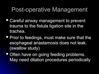 Post-operative Management
Post-operative Management
 Careful airway management to prevent
Careful airway management to prevent
trauma to the fistula ligation site in the
trauma to the fistula ligation site in the
trachea.
trachea.
 Prior to feedings, must make sure that the
Prior to feedings, must make sure that the
esophageal anastamosis does not leak.
esophageal anastamosis does not leak.
(swallow study)
(swallow study)
 Often have on going feeding problems.
Often have on going feeding problems.
May need dilation procedures periodically
May need dilation procedures periodically
 