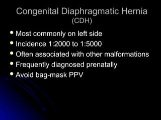 Congenital Diaphragmatic Hernia
Congenital Diaphragmatic Hernia
(CDH)
(CDH)
 Most commonly on left side
Most commonly on left side
 Incidence 1:2000 to 1:5000
Incidence 1:2000 to 1:5000
 Often associated with other malformations
Often associated with other malformations
 Frequently diagnosed prenatally
Frequently diagnosed prenatally
 Avoid bag-mask PPV
Avoid bag-mask PPV
 