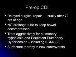 Pre-op CDH
Pre-op CDH
 Delayed surgical repair – usually after 72
Delayed surgical repair – usually after 72
hrs of age
hrs of age
 NG drainage tube to keep bowel
NG drainage tube to keep bowel
decompressed
decompressed
 Treat aggressively for pulmonary
Treat aggressively for pulmonary
hypoplasia and Persistent Pulmonary
hypoplasia and Persistent Pulmonary
Hypertension – including ECMO(?).
Hypertension – including ECMO(?).
 Surfactant therapy is now controversial
Surfactant therapy is now controversial
 