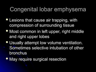 Congenital lobar emphysema
Congenital lobar emphysema
 Lesions that cause air trapping, with
Lesions that cause air trapping, with
compression of surrounding tissue
compression of surrounding tissue
 Most common in left upper, right middle
Most common in left upper, right middle
and right upper lobes
and right upper lobes
 Usually attempt low volume ventilation.
Usually attempt low volume ventilation.
Sometimes selective intubation of other
Sometimes selective intubation of other
bronchus
bronchus
 May require surgical resection
May require surgical resection
 