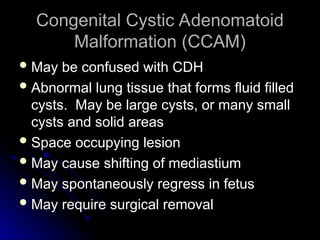 Congenital Cystic Adenomatoid
Congenital Cystic Adenomatoid
Malformation (CCAM)
Malformation (CCAM)
 May be confused with CDH
May be confused with CDH
 Abnormal lung tissue that forms fluid filled
Abnormal lung tissue that forms fluid filled
cysts. May be large cysts, or many small
cysts. May be large cysts, or many small
cysts and solid areas
cysts and solid areas
 Space occupying lesion
Space occupying lesion
 May cause shifting of mediastium
May cause shifting of mediastium
 May spontaneously regress in fetus
May spontaneously regress in fetus
 May require surgical removal
May require surgical removal
 
